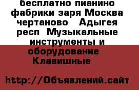  бесплатно пианино фабрики заря.Москва чертаново - Адыгея респ. Музыкальные инструменты и оборудование » Клавишные   